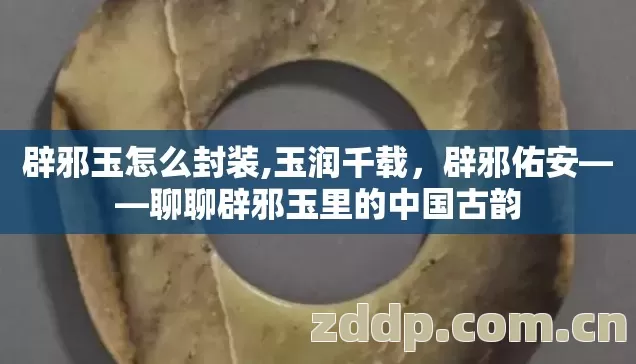 辟邪玉怎么封装,玉润千载,辟邪佑安——聊聊辟邪玉里的中国古韵 辟邪玉怎么封装,玉润千载,辟邪佑安——聊聊辟邪玉里的中国古韵