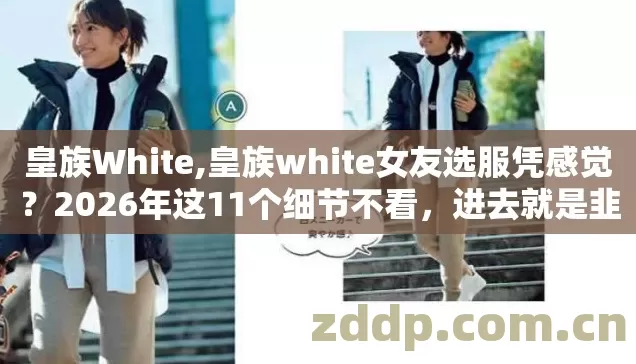 皇族White,皇族white女友选服凭感觉？2026年这11个细节不看，进去就是韭菜？