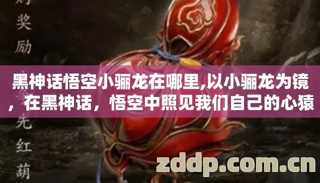黑神话悟空小骊龙在哪里,以小骊龙为镜,在黑神话,悟空中照见我们自己的心猿 黑神话悟空小骊龙在哪里,以小骊龙为镜,在黑神话,悟空中照见我们自己的心猿