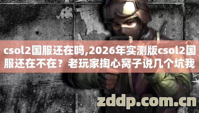 csol2国服还在吗,2026年实测版csol2国服还在不在?老玩家掏心窝子说几个坑我替你踩过了 csol2国服还在吗,2026年实测版csol2国服还在不在?老玩家掏心窝子说几个坑我替你踩过了
