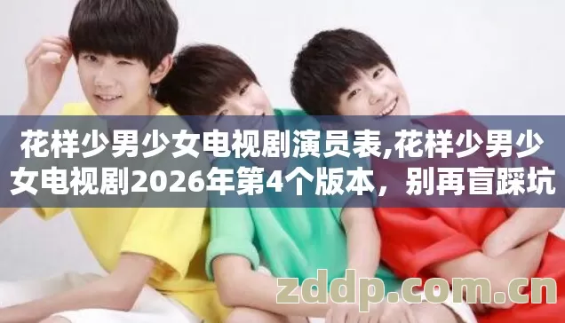 花样少男少女电视剧演员表,花样少男少女电视剧2026年第4个版本,别再盲踩坑,老玩家实测避坑清单 花样少男少女电视剧演员表,花样少男少女电视剧2026年第4个版本,别再盲踩坑,老玩家实测避坑清单