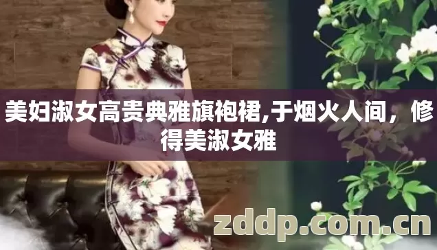 美妇淑女高贵典雅旗袍裙,于烟火人间,修得美淑女雅 美妇淑女高贵典雅旗袍裙,于烟火人间,修得美淑女雅