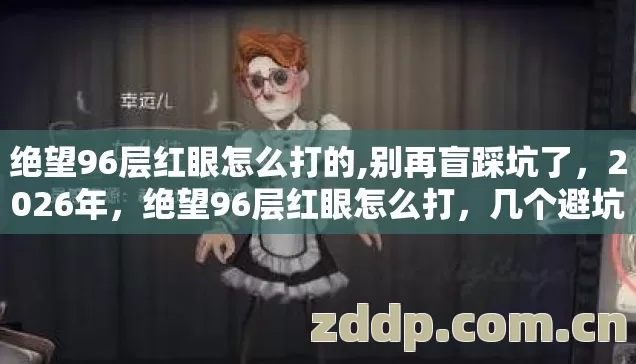 绝望96层红眼怎么打的,别再盲踩坑了,2026年,绝望96层红眼怎么打,几个避坑技巧,实测防跑路指南? 绝望96层红眼怎么打的,别再盲踩坑了,2026年,绝望96层红眼怎么打,几个避坑技巧,实测防跑路指南?