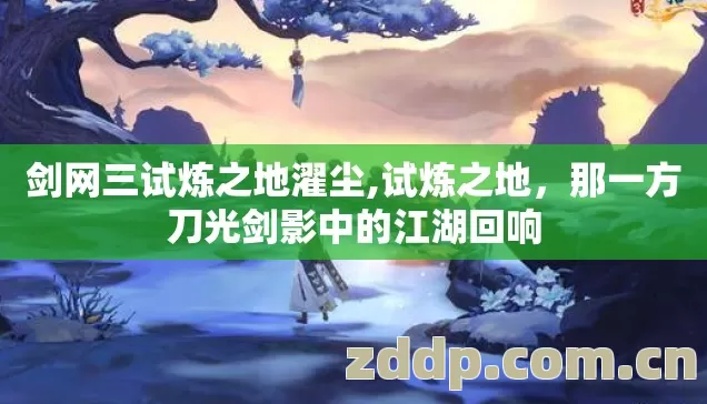 剑网三试炼之地濯尘,试炼之地,那一方刀光剑影中的江湖回响 剑网三试炼之地濯尘,试炼之地,那一方刀光剑影中的江湖回响
