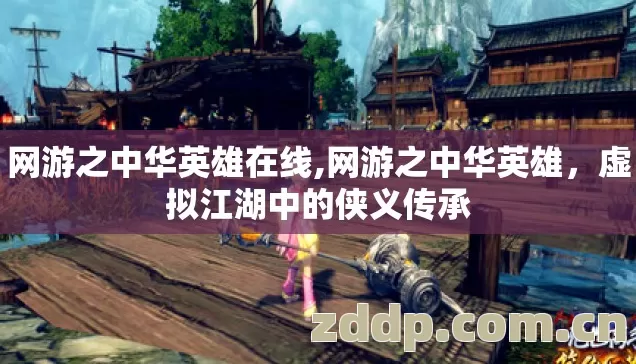 网游之中华英雄在线,网游之中华英雄,虚拟江湖中的侠义传承 网游之中华英雄在线,网游之中华英雄,虚拟江湖中的侠义传承