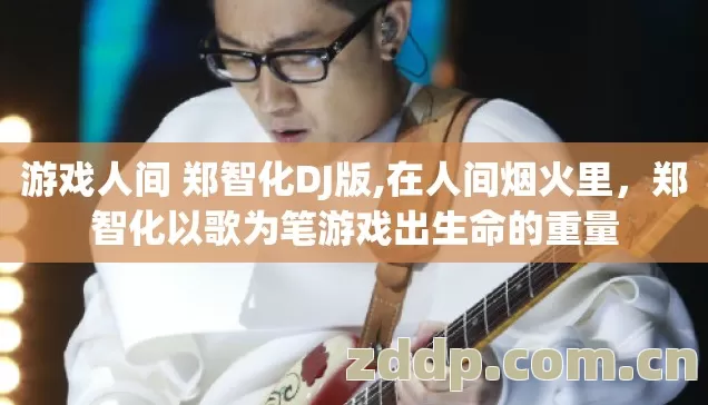 游戏人间 郑智化DJ版,在人间烟火里,郑智化以歌为笔游戏出生命的重量 游戏人间 郑智化DJ版,在人间烟火里,郑智化以歌为笔游戏出生命的重量