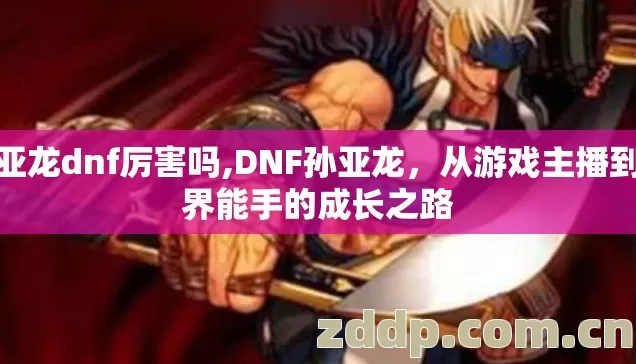 孙亚龙dnf厉害吗,DNF孙亚龙，从游戏主播到跨界能手的成长之路
