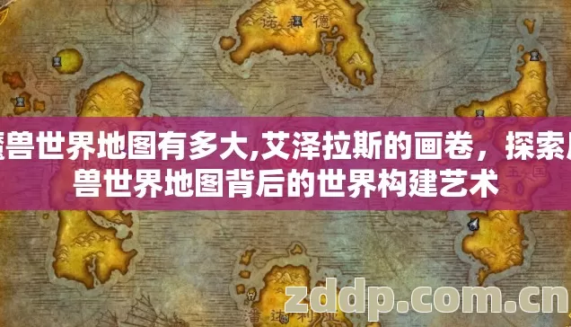 魔兽世界地图有多大,艾泽拉斯的画卷,探索魔兽世界地图背后的世界构建艺术 魔兽世界地图有多大,艾泽拉斯的画卷,探索魔兽世界地图背后的世界构建艺术