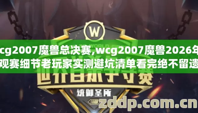 wcg2007魔兽总决赛,wcg2007魔兽2026年9个观赛细节老玩家实测避坑清单看完绝不留遗憾