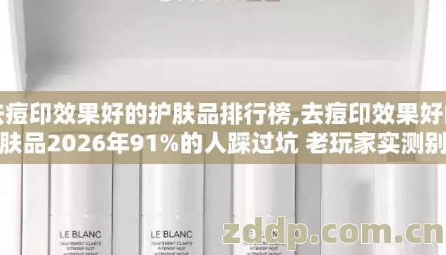 去痘印效果好的护肤品排行榜,去痘印效果好的护肤品2026年91%的人踩过坑 老玩家实测别再盲踩坑到底怎么选