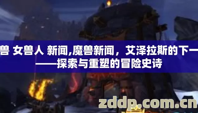 魔兽 女兽人 新闻,魔兽新闻，艾泽拉斯的下一章——探索与重塑的冒险史诗