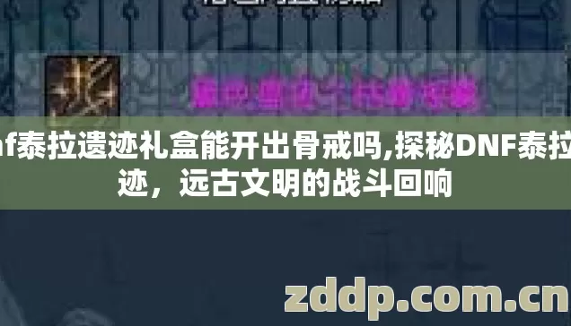 dnf泰拉遗迹礼盒能开出骨戒吗,探秘DNF泰拉遗迹，远古文明的战斗回响