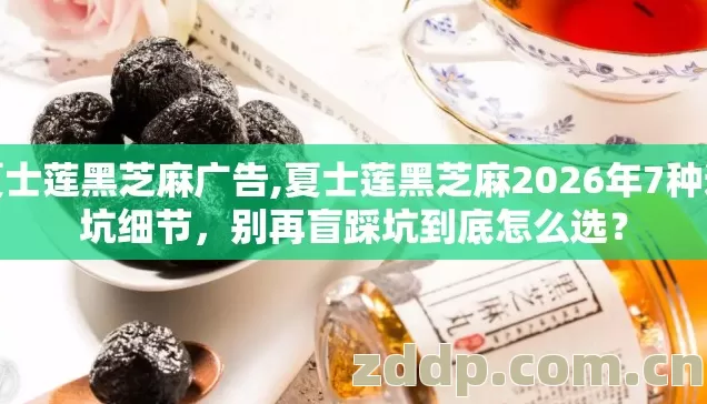 夏士莲黑芝麻广告,夏士莲黑芝麻2026年7种避坑细节，别再盲踩坑到底怎么选？