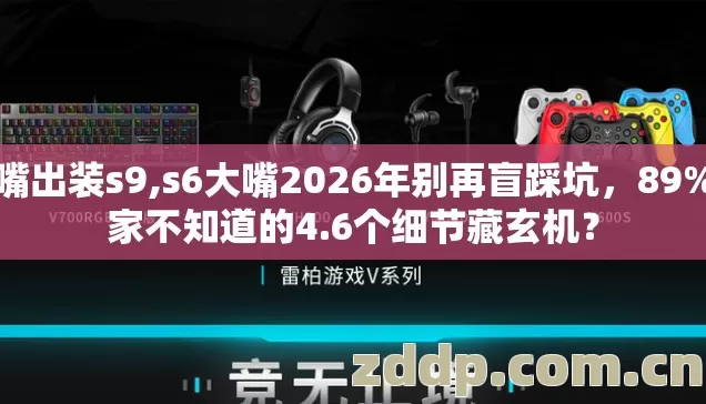 大嘴出装s9,s6大嘴2026年别再盲踩坑，89%玩家不知道的4.6个细节藏玄机？