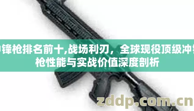 冲锋枪排名前十,战场利刃，全球现役顶级冲锋枪性能与实战价值深度剖析