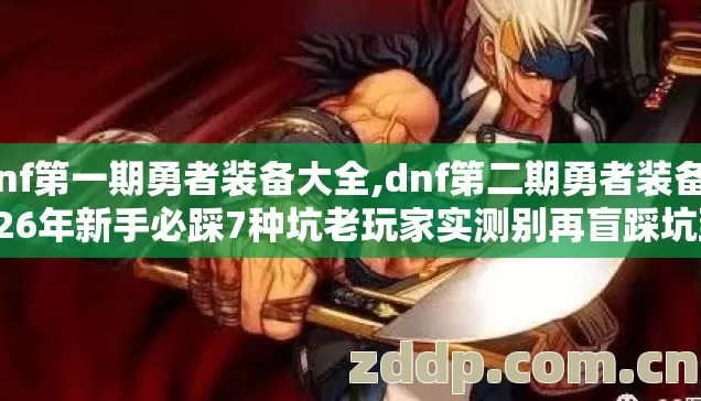 dnf第一期勇者装备大全,dnf第二期勇者装备2026年新手必踩7种坑老玩家实测别再盲踩坑到底怎么避？