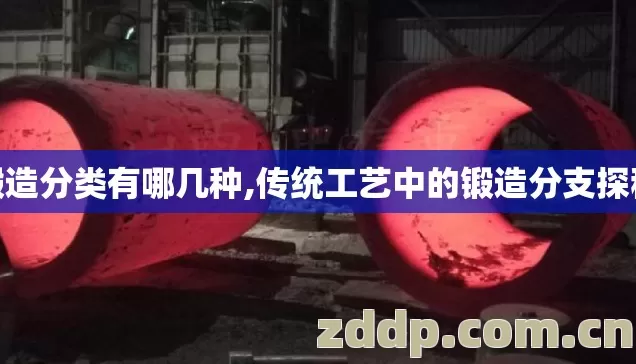 锻造分类有哪几种,传统工艺中的锻造分支探秘 锻造分类有哪几种,传统工艺中的锻造分支探秘