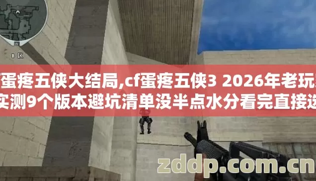 cf蛋疼五侠大结局,cf蛋疼五侠3 2026年老玩家实测9个版本避坑清单没半点水分看完直接选