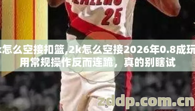 2k怎么空接扣篮,2k怎么空接2026年0.8成玩家用常规操作反而连跪，真的别瞎试