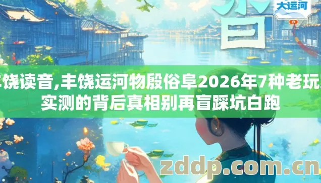 丰饶读音,丰饶运河物殷俗阜2026年7种老玩家实测的背后真相别再盲踩坑白跑
