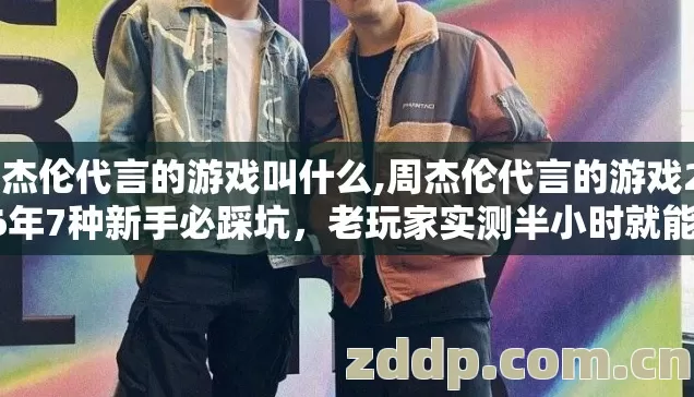 周杰伦代言的游戏叫什么,周杰伦代言的游戏2026年7种新手必踩坑，老玩家实测半小时就能全避开