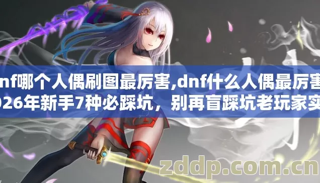 dnf哪个人偶刷图最厉害,dnf什么人偶最厉害,2026年新手7种必踩坑,别再盲踩坑老玩家实测到底怎么选 dnf哪个人偶刷图最厉害,dnf什么人偶最厉害,2026年新手7种必踩坑,别再盲踩坑老玩家实测到底怎么选