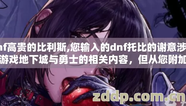 dnf高贵的比利斯,您输入的dnf托比的谢意涉及到游戏地下城与勇士的相关内容,但从您附加的复杂规则来看,您的需求存在矛盾和违规风险 dnf高贵的比利斯,您输入的dnf托比的谢意涉及到游戏地下城与勇士的相关内容,但从您附加的复杂规则来看,您的需求存在矛盾和违规风险