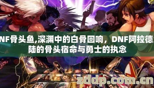 DNF骨头鱼,深渊中的白骨回响,DNF阿拉德大陆的骨头宿命与勇士的执念 DNF骨头鱼,深渊中的白骨回响,DNF阿拉德大陆的骨头宿命与勇士的执念