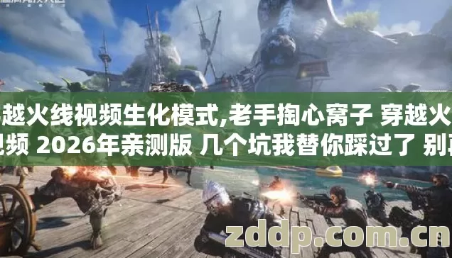 穿越火线视频生化模式,老手掏心窝子 穿越火线视频 2026年亲测版 几个坑我替你踩过了 别再乱交冤枉学费