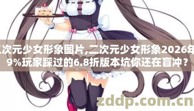 二次元少女形象图片,二次元少女形象2026年89%玩家踩过的6.8折版本坑你还在盲冲? 二次元少女形象图片,二次元少女形象2026年89%玩家踩过的6.8折版本坑你还在盲冲?