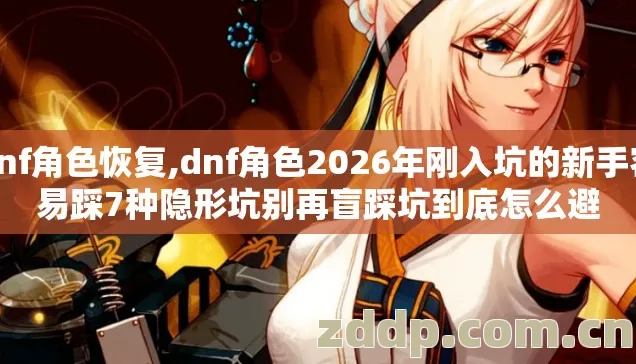 dnf角色恢复,dnf角色2026年刚入坑的新手容易踩7种隐形坑别再盲踩坑到底怎么避 dnf角色恢复,dnf角色2026年刚入坑的新手容易踩7种隐形坑别再盲踩坑到底怎么避