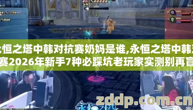 永恒之塔中韩对抗赛奶妈是谁,永恒之塔中韩对抗赛2026年新手7种必踩坑老玩家实测别再盲踩冤枉坑