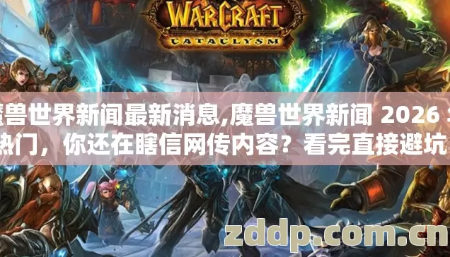 魔兽世界新闻最新消息,魔兽世界新闻 2026 年热门，你还在瞎信网传内容？看完直接避坑？