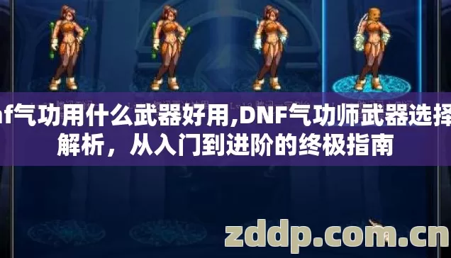 dnf气功用什么武器好用,DNF气功师武器选择全解析,从入门到进阶的终极指南 dnf气功用什么武器好用,DNF气功师武器选择全解析,从入门到进阶的终极指南