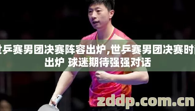 世乒赛男团决赛阵容出炉,世乒赛男团决赛时间出炉 球迷期待强强对话 世乒赛男团决赛阵容出炉,世乒赛男团决赛时间出炉 球迷期待强强对话