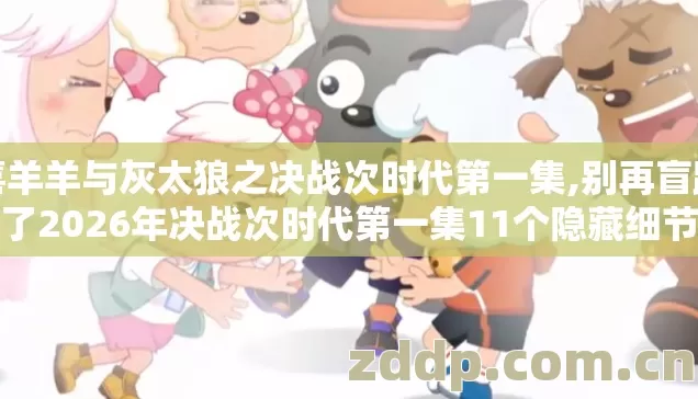 喜羊羊与灰太狼之决战次时代第一集,别再盲踩坑了2026年决战次时代第一集11个隐藏细节老粉实测看完绝对不亏