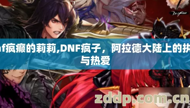dnf疯癫的莉莉,DNF疯子,阿拉德大陆上的执念与热爱 dnf疯癫的莉莉,DNF疯子,阿拉德大陆上的执念与热爱