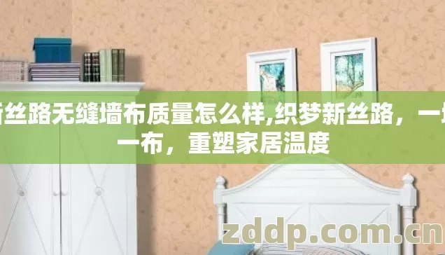 新丝路无缝墙布质量怎么样,织梦新丝路,一墙一布,重塑家居温度 新丝路无缝墙布质量怎么样,织梦新丝路,一墙一布,重塑家居温度