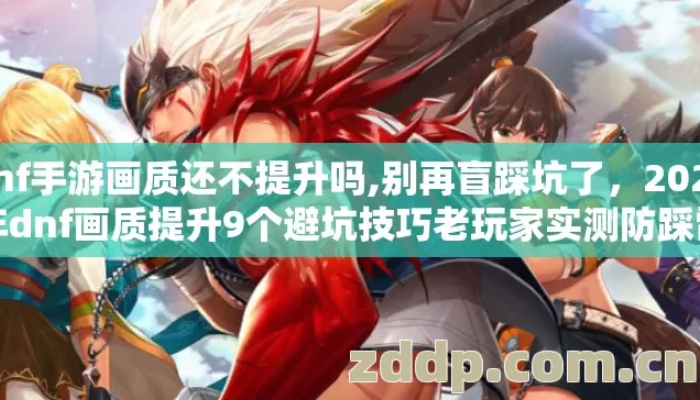 dnf手游画质还不提升吗,别再盲踩坑了，2026年dnf画质提升9个避坑技巧老玩家实测防踩雷指南