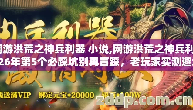 网游洪荒之神兵利器 小说,网游洪荒之神兵利2026年第5个必踩坑别再盲踩，老玩家实测避坑清单？