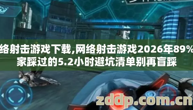 网络射击游戏下载,网络射击游戏2026年89%玩家踩过的5.2小时避坑清单别再盲踩