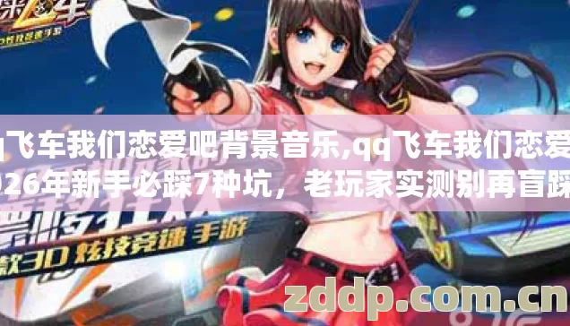 qq飞车我们恋爱吧背景音乐,qq飞车我们恋爱吧2026年新手必踩7种坑,老玩家实测别再盲踩坑亏到哭 qq飞车我们恋爱吧背景音乐,qq飞车我们恋爱吧2026年新手必踩7种坑,老玩家实测别再盲踩坑亏到哭