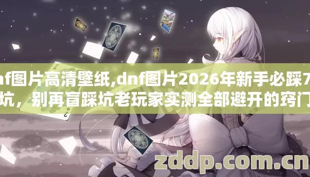 dnf图片高清壁纸,dnf图片2026年新手必踩7种坑，别再盲踩坑老玩家实测全部避开的窍门