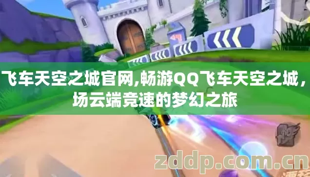 qq飞车天空之城官网,畅游QQ飞车天空之城，一场云端竞速的梦幻之旅