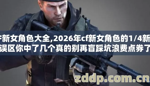 CF新女角色大全,2026年cf新女角色的1/4新手误区你中了几个真的别再盲踩坑浪费点券了