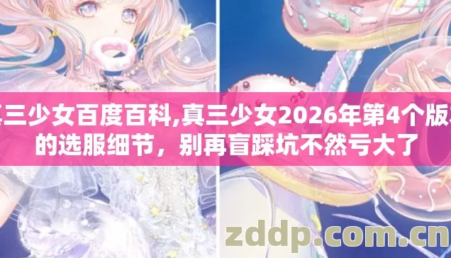 真三少女百度百科,真三少女2026年第4个版本的选服细节,别再盲踩坑不然亏大了 真三少女百度百科,真三少女2026年第4个版本的选服细节,别再盲踩坑不然亏大了