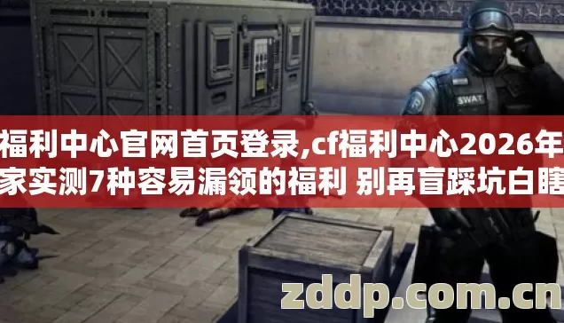 cf福利中心官网首页登录,cf福利中心2026年老玩家实测7种容易漏领的福利 别再盲踩坑白瞎半月肝的奖励