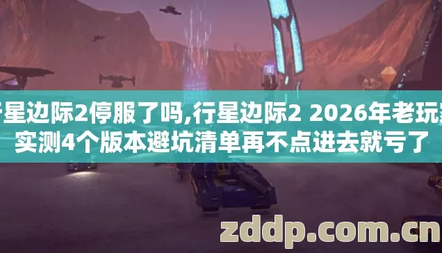 行星边际2停服了吗,行星边际2 2026年老玩家实测4个版本避坑清单再不点进去就亏了
