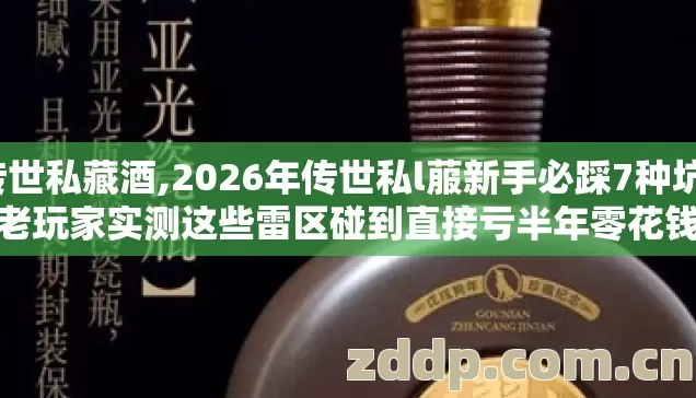 传世私藏酒,2026年传世私l菔新手必踩7种坑，老玩家实测这些雷区碰到直接亏半年零花钱