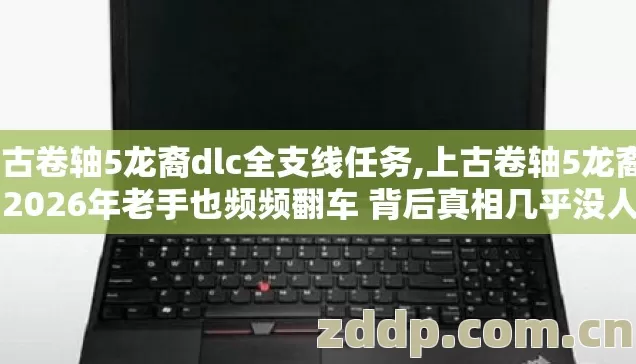 上古卷轴5龙裔dlc全支线任务,上古卷轴5龙裔dlc 2026年老手也频频翻车 背后真相几乎没人敢随便告诉你
